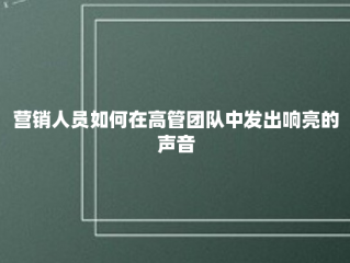 营销人员如何在高管团队中发出响亮的声音