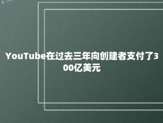 YouTube在过去三年向创建者支付了300亿美元