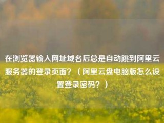 在浏览器输入网址域名后总是自动跳到阿里云服务器的登录页面？（阿里云盘电脑版怎么设置登录密码？）