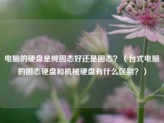 电脑的硬盘是纯固态好还是固态？（台式电脑的固态硬盘和机械硬盘有什么区别？）