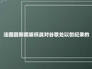 法国因新闻版权战对谷歌处以创纪录的5.93亿美元罚款