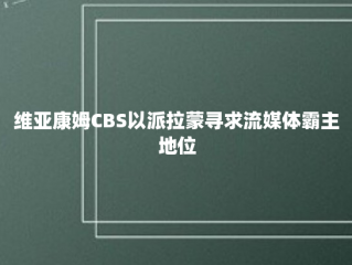 维亚康姆CBS以派拉蒙寻求流媒体霸主地位