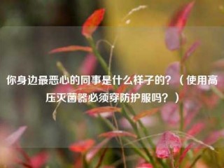 你身边最恶心的同事是什么样子的？（使用高压灭菌器必须穿防护服吗？）