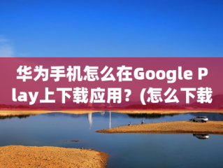 华为手机怎么在Google Play上下载应用？(怎么下载谷歌浏览器安装包？)