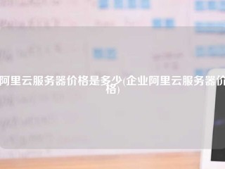 阿里云服务器价格是多少(企业阿里云服务器价格)