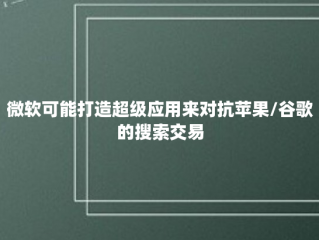 微软可能打造超级应用来对抗苹果/谷歌的搜索交易