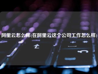 阿里云怎么样(在阿里云这个公司工作怎么样)