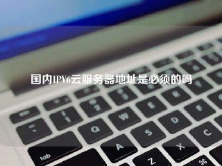 国内IPV6云服务器地址是必须的吗