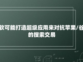 微软可能打造超级应用来对抗苹果/谷歌的搜索交易