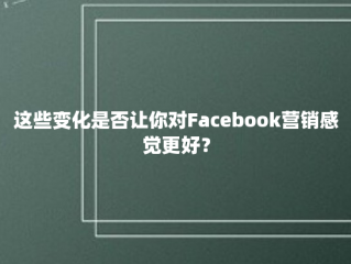 这些变化是否让你对Facebook营销感觉更好？