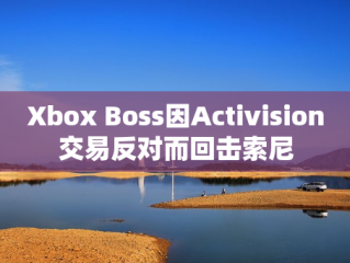 Xbox Boss因Activision交易反对而回击索尼