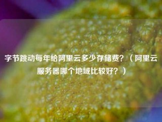 字节跳动每年给阿里云多少存储费？（阿里云服务器哪个地域比较好？）