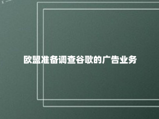 欧盟准备调查谷歌的广告业务