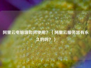 阿里云电脑端如何使用？（阿里云服务器有永久的吗？）