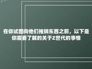 在你试图向他们推销东西之前，以下是你需要了解的关于Z世代的事情