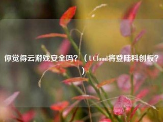 你觉得云游戏安全吗？(UCloud将登陆科创板？)