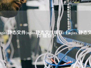 nginx静态文件(nginx静态文件缓存)（nginx 静态文件 缓存）