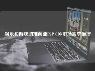 娱乐和游戏助推商业P2P CDN市场需求倍增