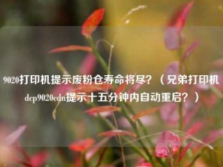 9020打印机提示废粉仓寿命将尽？（兄弟打印机dcp9020cdn提示十五分钟内自动重启？）