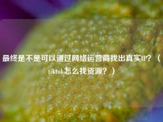 最终是不是可以通过网络运营商找出真实IP？（tiktok怎么找资源？）