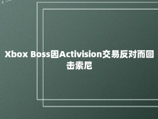 Xbox Boss因Activision交易反对而回击索尼