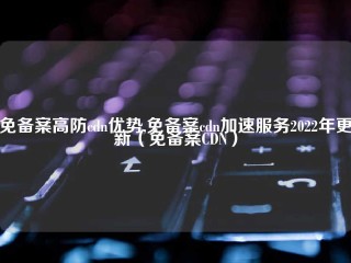 免备案高防cdn优势,免备案cdn加速服务2022年更新（免备案CDN）