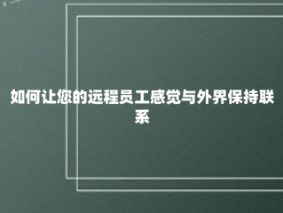 如何让您的远程员工感觉与外界保持联系