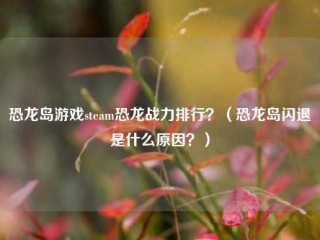 恐龙岛游戏steam恐龙战力排行？（恐龙岛闪退是什么原因？）