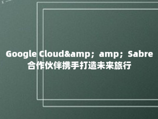 Google Cloud&amp；amp；Sabre合作伙伴携手打造未来旅行