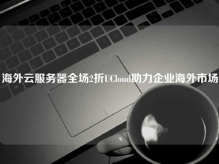 海外云服务器全场2折UCloud助力企业海外市场