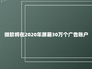 微软将在2020年屏蔽30万个广告账户