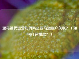 亚马逊代运营如何防止亚马逊账户关联？（如何打造爆款？）