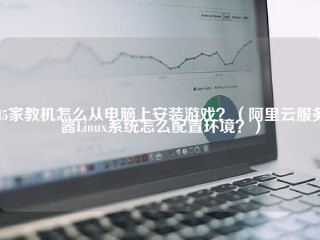 H5家教机怎么从电脑上安装游戏？（阿里云服务器Linux系统怎么配置环境？）