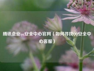 腾讯企业qq安全中心官网（如何寻找QQ安全中心客服）