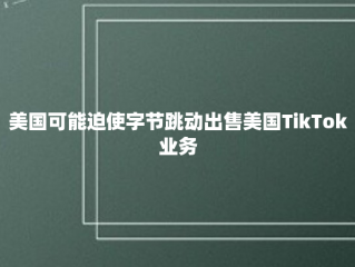 美国可能迫使字节跳动出售美国TikTok业务