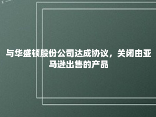 与华盛顿股份公司达成协议，关闭由亚马逊出售的产品