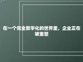 在一个完全数字化的世界里，企业正在被重塑