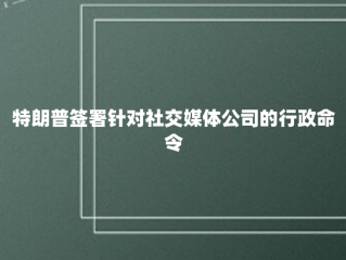 特朗普签署针对社交媒体公司的行政命令