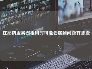 在高防服务器租用时可能会遇到问题有哪些