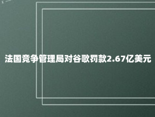 法国竞争管理局对谷歌罚款2.67亿美元