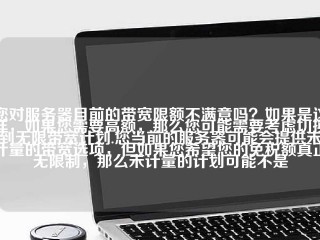 您对服务器目前的带宽限额不满意吗？如果是这样，如果您需要高额，那么您可能需要考虑切换到无限带宽计划.您当前的服务器可能会提供未计量的带宽选项，但如果您希望您的免税额真正无限制，那么未计量的计划可能不是