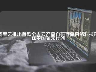 阿里云推出首款个人云产品自研存储网络科技已在中国领先行列