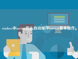 windows中navicat怎么自动保存(navicat基本操作)