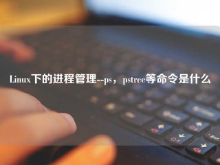 Linux下的进程管理--ps，pstree等命令是什么