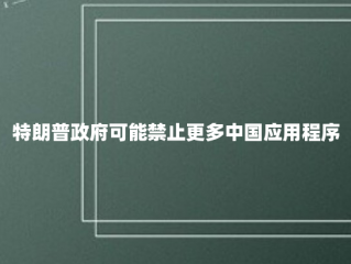 特朗普政府可能禁止更多中国应用程序