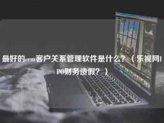 最好的客户关系管理客户关系管理软件是什么？(乐视网IPO财务造假？)