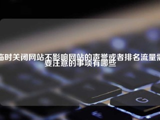 临时关闭网站不影响网站的声誉或者排名流量需要注意的事项有哪些