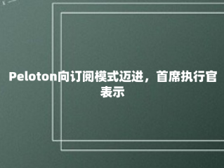 Peloton向订阅模式迈进，首席执行官表示