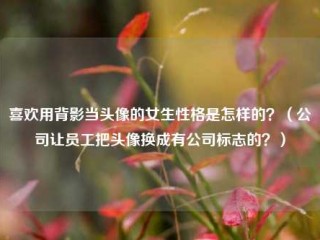 喜欢用背影当头像的女生性格是怎样的？（公司让员工把头像换成有公司标志的？）