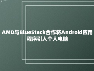 AMD与BlueStack合作将Android应用程序引入个人电脑